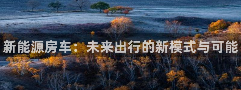 新宝gg手机登录:新能源房车:未来出行的新模式与可能